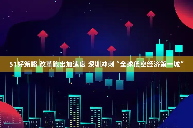 51好策略 改革跑出加速度 深圳冲刺“全球低空经济第一城”