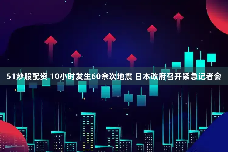 51炒股配资 10小时发生60余次地震 日本政府召开紧急记者会