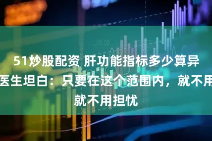 51炒股配资 肝功能指标多少算异常？医生坦白：只要在这个范围内，就不用担忧