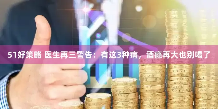 51好策略 医生再三警告：有这3种病，酒瘾再大也别喝了