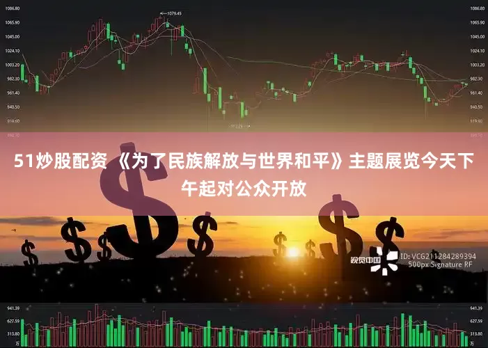 51炒股配资 《为了民族解放与世界和平》主题展览今天下午起对公众开放
