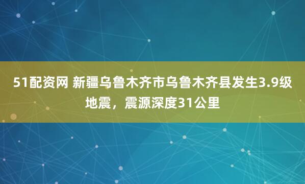 51配资网 新疆乌鲁木齐市乌鲁木齐县发生3.9级地震，震源深度31公里