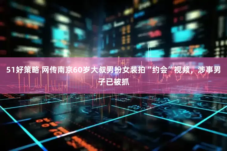 51好策略 网传南京60岁大叔男扮女装拍“约会”视频，涉事男子已被抓