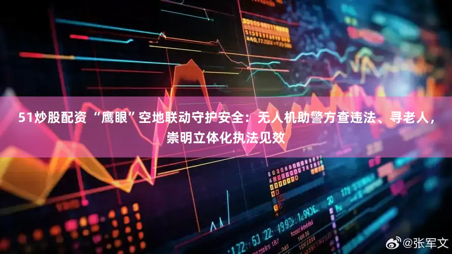 51炒股配资 “鹰眼”空地联动守护安全：无人机助警方查违法、寻老人，崇明立体化执法见效