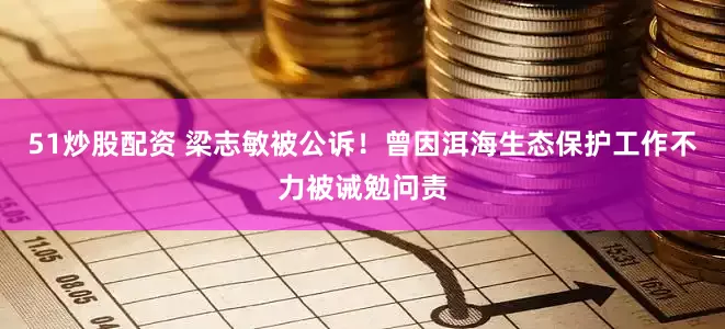 51炒股配资 梁志敏被公诉！曾因洱海生态保护工作不力被诫勉问责