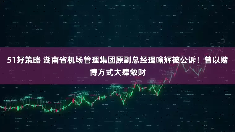 51好策略 湖南省机场管理集团原副总经理喻辉被公诉！曾以赌博方式大肆敛财