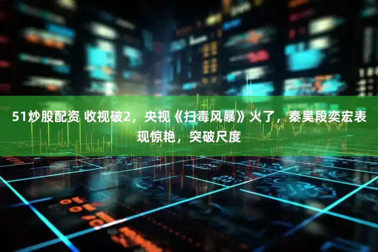 51炒股配资 收视破2，央视《扫毒风暴》火了，秦昊段奕宏表现惊艳，突破尺度