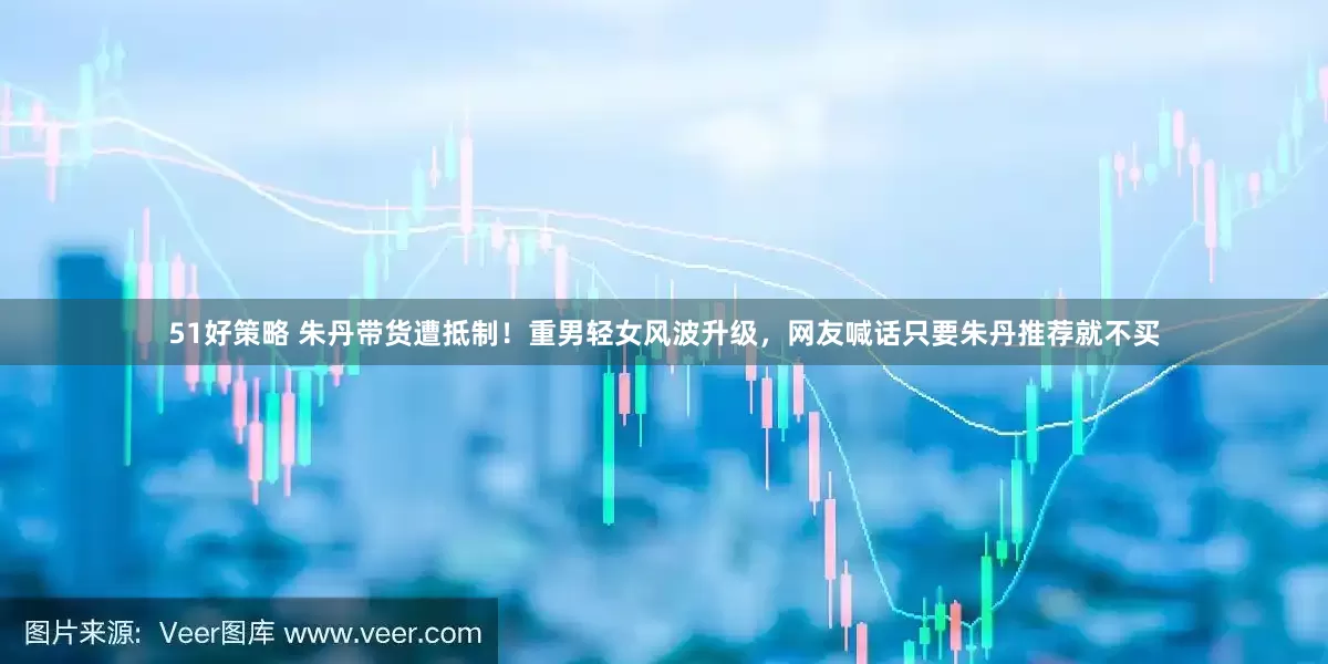 51好策略 朱丹带货遭抵制！重男轻女风波升级，网友喊话只要朱丹推荐就不买