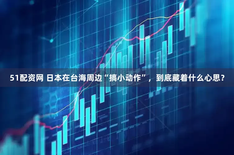51配资网 日本在台海周边“搞小动作”，到底藏着什么心思？