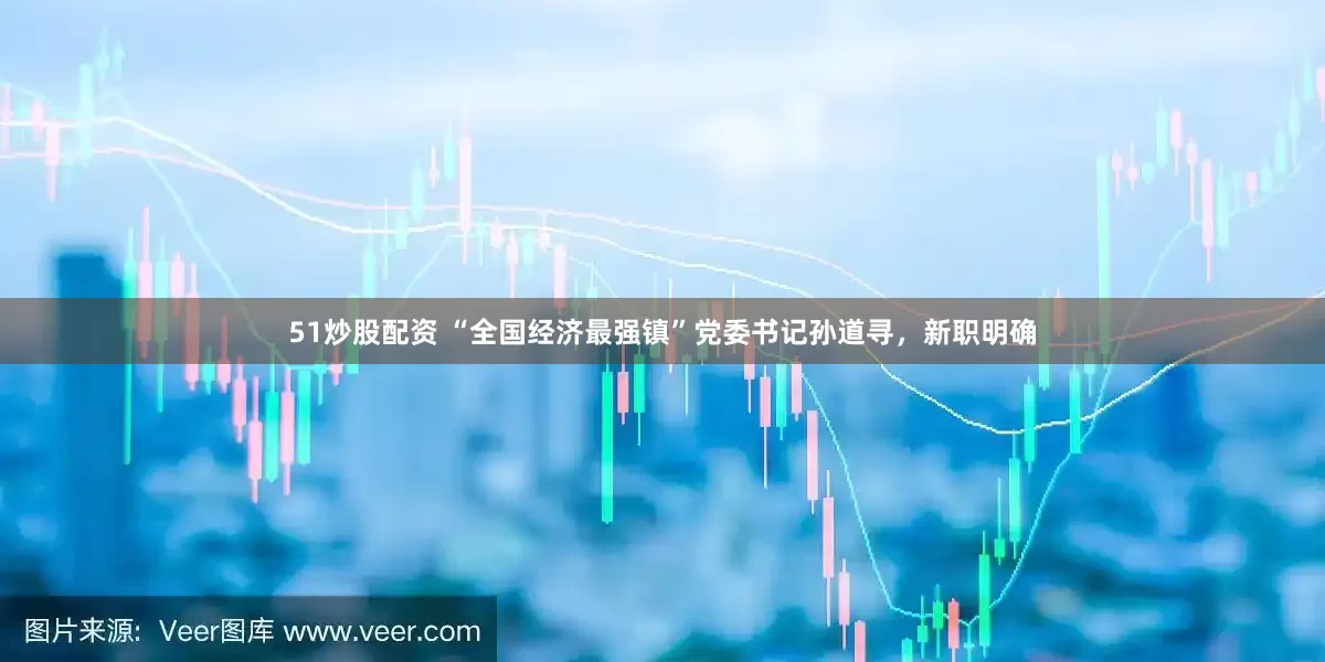 51炒股配资 “全国经济最强镇”党委书记孙道寻，新职明确