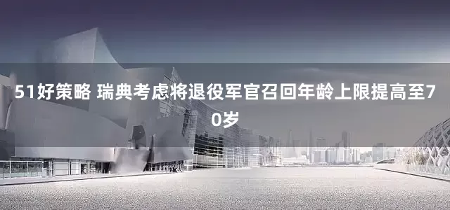 51好策略 瑞典考虑将退役军官召回年龄上限提高至70岁