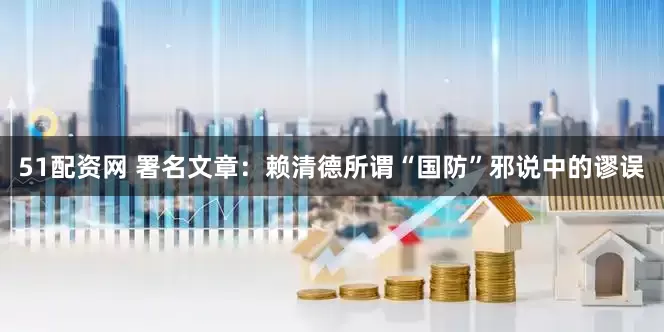 51配资网 署名文章：赖清德所谓“国防”邪说中的谬误