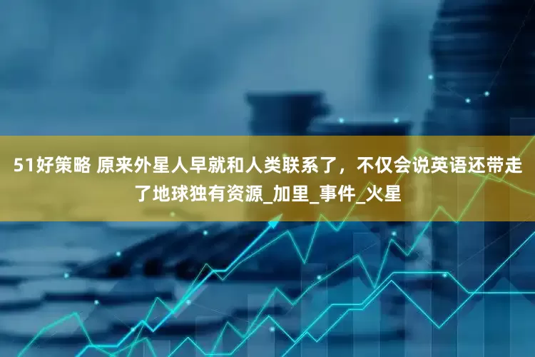 51好策略 原来外星人早就和人类联系了，不仅会说英语还带走了地球独有资源_加里_事件_火星