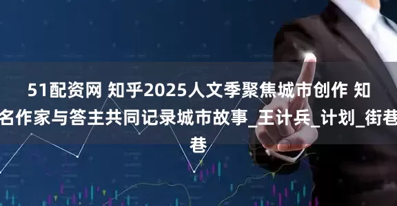 51配资网 知乎2025人文季聚焦城市创作 知名作家与答主共同记录城市故事_王计兵_计划_街巷