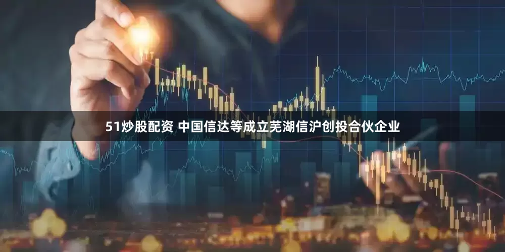 51炒股配资 中国信达等成立芜湖信沪创投合伙企业