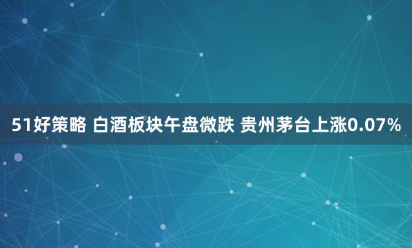 51好策略 白酒板块午盘微跌 贵州茅台上涨0.07%