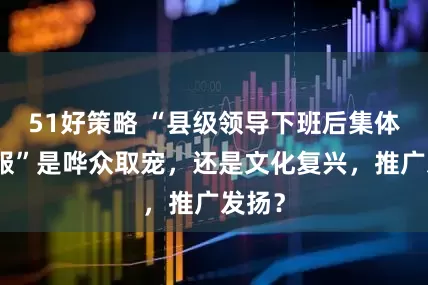 51好策略 “县级领导下班后集体穿汉服”是哗众取宠，还是文化复兴，推广发扬？