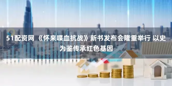 51配资网 《怀来喋血抗战》新书发布会隆重举行 以史为鉴传承红色基因
