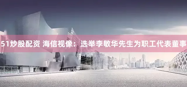 51炒股配资 海信视像：选举李敏华先生为职工代表董事