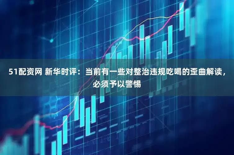 51配资网 新华时评:当前有一些对整治违规吃喝的歪曲解读,必须予以警惕