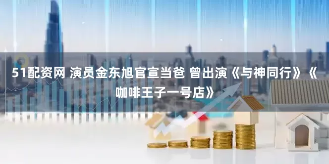 51配资网 演员金东旭官宣当爸 曾出演《与神同行》《咖啡王子一号店》